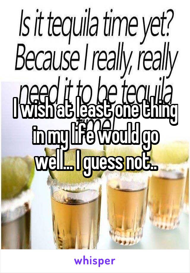 I wish at least one thing in my life would go well... I guess not..