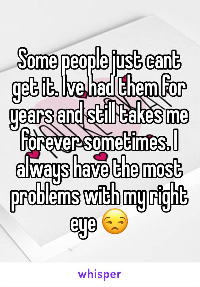 Some people just cant get it. Ive had them for years and still takes me forever sometimes. I always have the most problems with my right eye 😒