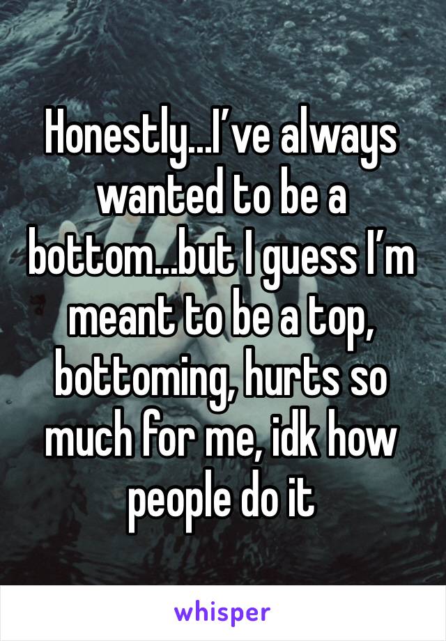 Honestly...I’ve always wanted to be a bottom...but I guess I’m meant to be a top, bottoming, hurts so much for me, idk how people do it