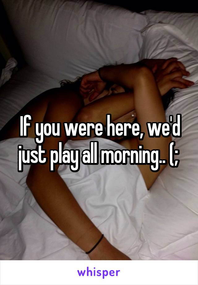 If you were here, we'd just play all morning.. (; 