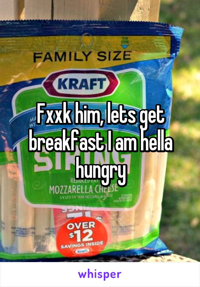 Fxxk him, lets get breakfast I am hella hungry