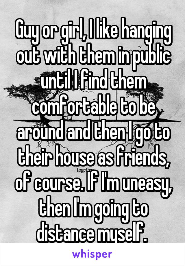 Guy or girl, I like hanging out with them in public until I find them comfortable to be around and then I go to their house as friends, of course. If I'm uneasy, then I'm going to distance myself. 