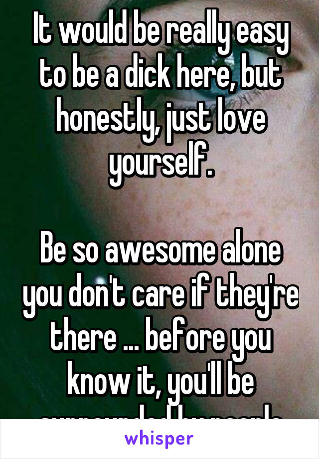 It would be really easy to be a dick here, but honestly, just love yourself.

Be so awesome alone you don't care if they're there ... before you know it, you'll be surrounded by people