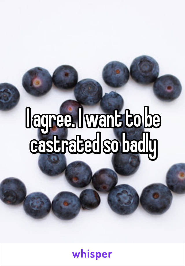 I agree. I want to be castrated so badly