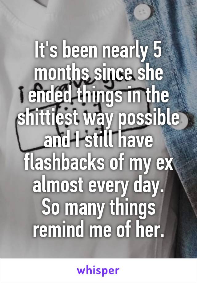 It's been nearly 5 months since she ended things in the shittiest way possible and I still have flashbacks of my ex almost every day.
So many things remind me of her.