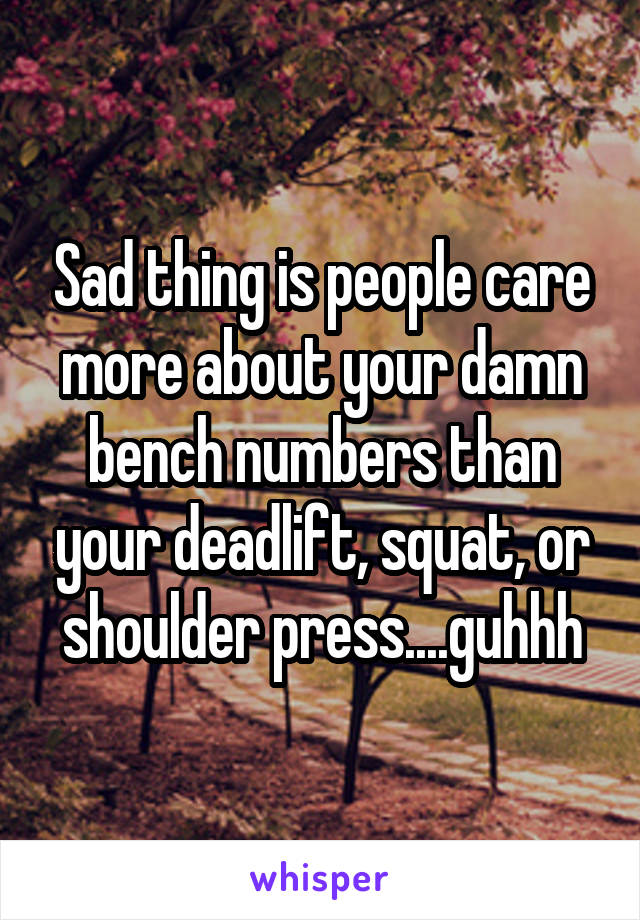 Sad thing is people care more about your damn bench numbers than your deadlift, squat, or shoulder press....guhhh