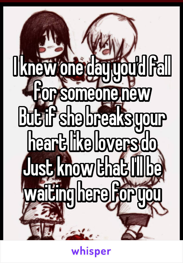 I knew one day you'd fall for someone new
But if she breaks your heart like lovers do
Just know that I'll be waiting here for you