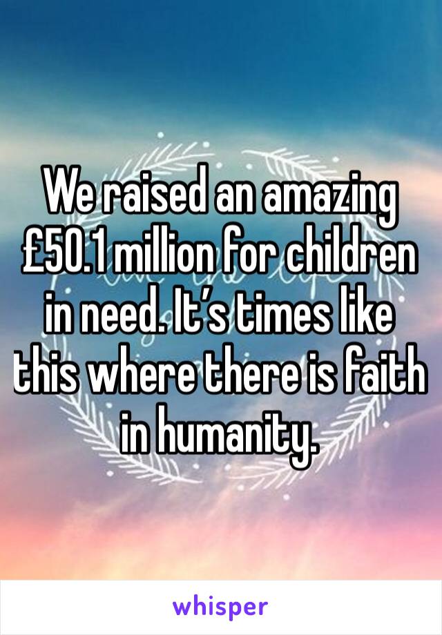 We raised an amazing £50.1 million for children in need. It’s times like this where there is faith in humanity.