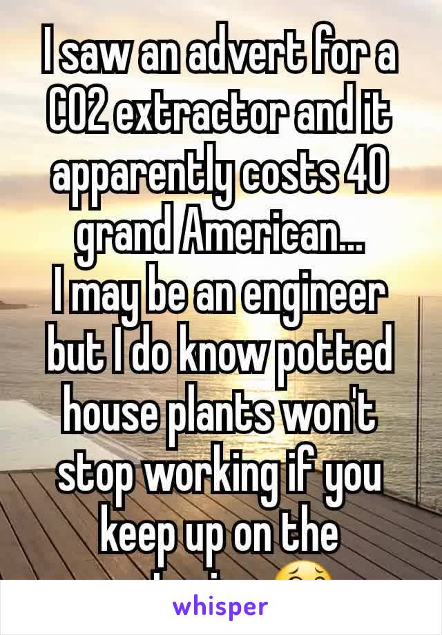 I saw an advert for a CO2 extractor and it apparently costs 40 grand American...
I may be an engineer but I do know potted house plants won't stop working if you keep up on the watering 😂