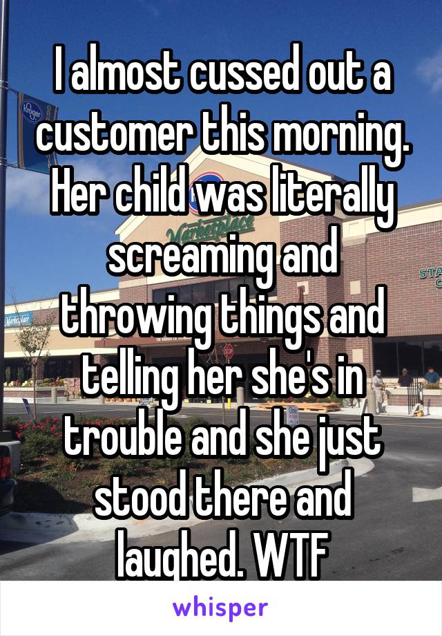 I almost cussed out a customer this morning. Her child was literally screaming and throwing things and telling her she's in trouble and she just stood there and laughed. WTF