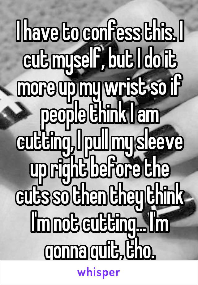 I have to confess this. I cut myself, but I do it more up my wrist so if people think I am cutting, I pull my sleeve up right before the cuts so then they think I'm not cutting... I'm gonna quit, tho.