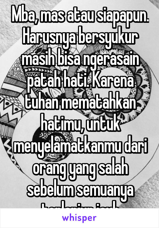 Mba, mas atau siapapun. Harusnya bersyukur masih bisa ngerasain patah hati. Karena tuhan mematahkan hatimu, untuk menyelamatkanmu dari orang yang salah sebelum semuanya terlanjur jauh