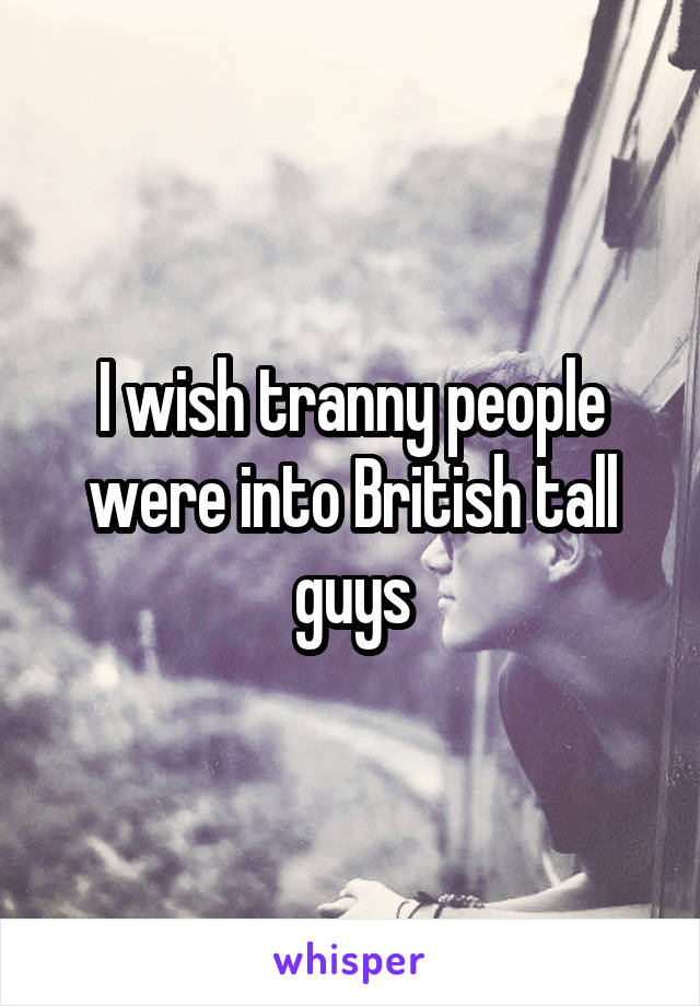 I wish tranny people were into British tall guys