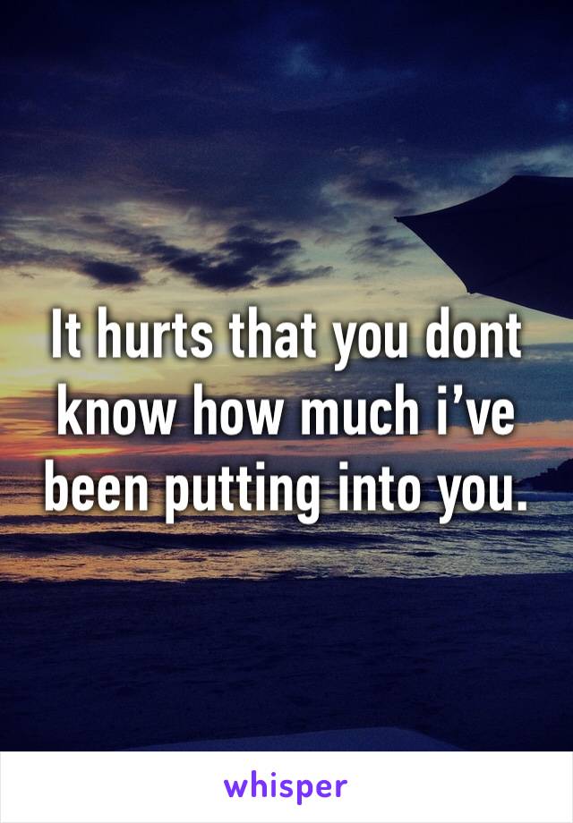 It hurts that you dont know how much i’ve been putting into you.