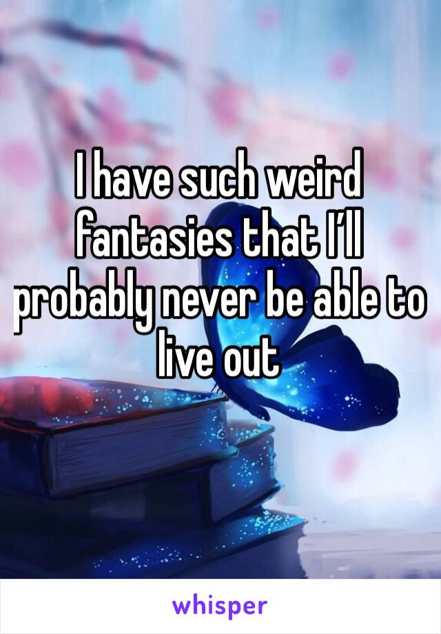 I have such weird fantasies that I’ll probably never be able to live out 