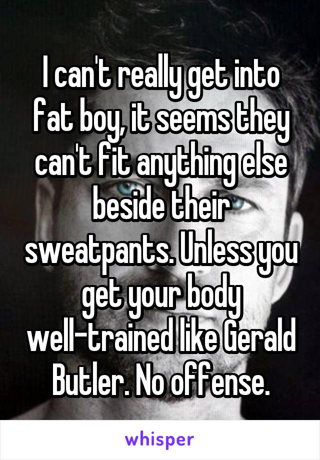 I can't really get into fat boy, it seems they can't fit anything else beside their sweatpants. Unless you get your body well-trained like Gerald Butler. No offense.