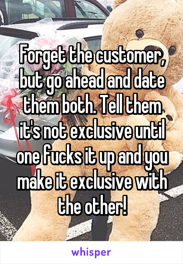 Forget the customer, but go ahead and date them both. Tell them it's not exclusive until one fucks it up and you make it exclusive with the other!