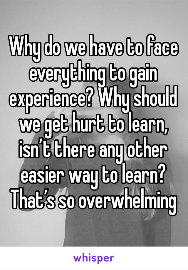 Why do we have to face everything to gain experience? Why should we get hurt to learn, isn’t there any other easier way to learn? 
That’s so overwhelming 