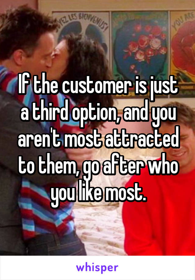 If the customer is just a third option, and you aren't most attracted to them, go after who you like most.