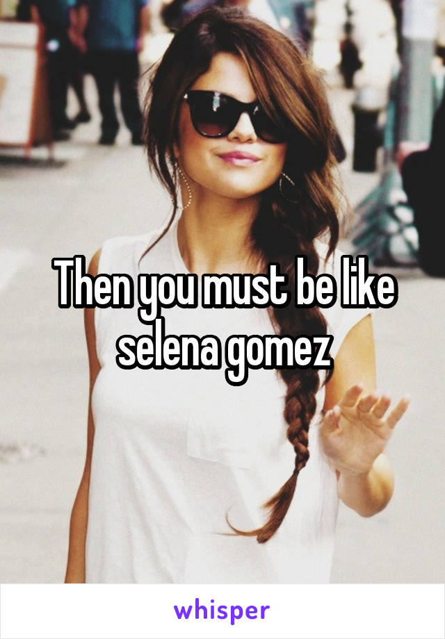 Then you must be like selena gomez