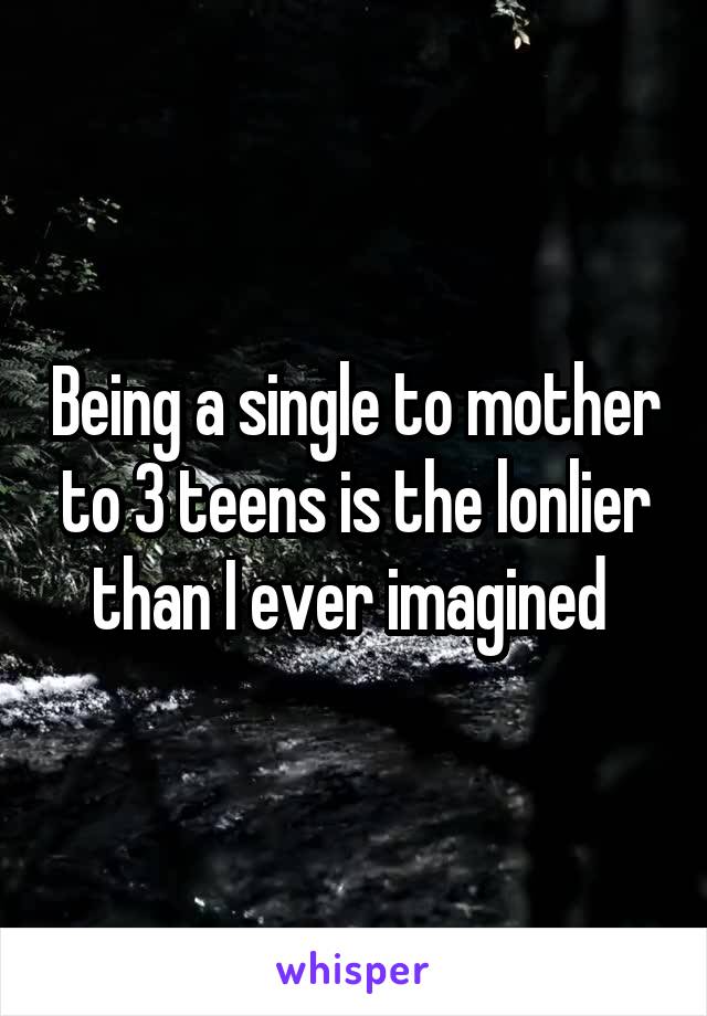 Being a single to mother to 3 teens is the lonlier than I ever imagined 