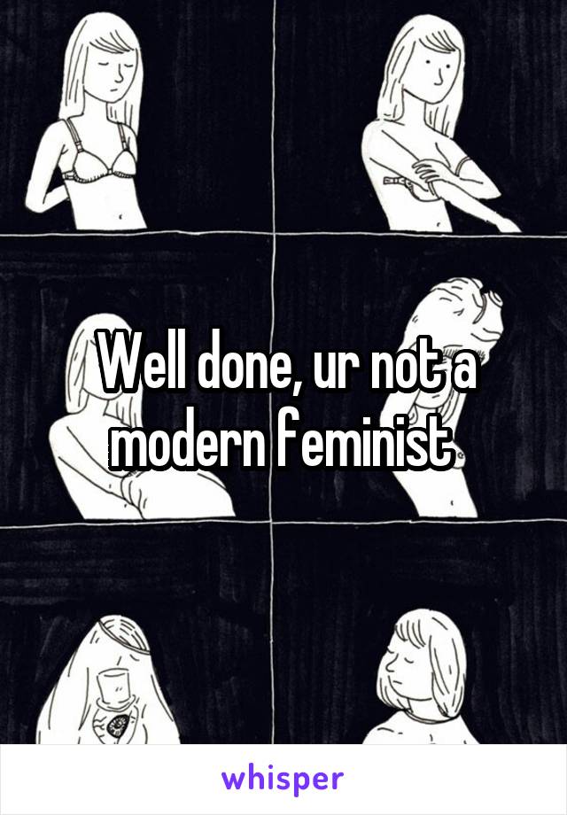 Well done, ur not a modern feminist 