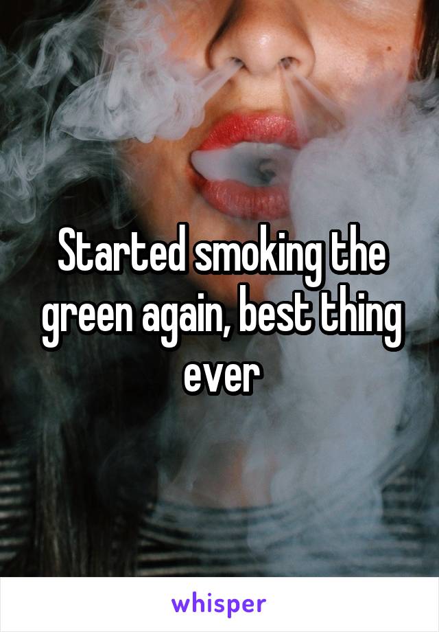 Started smoking the green again, best thing ever