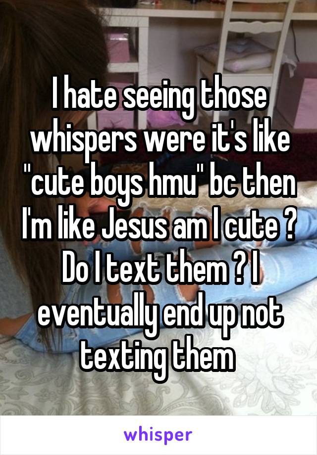 I hate seeing those whispers were it's like "cute boys hmu" bc then I'm like Jesus am I cute ? Do I text them ? I eventually end up not texting them 