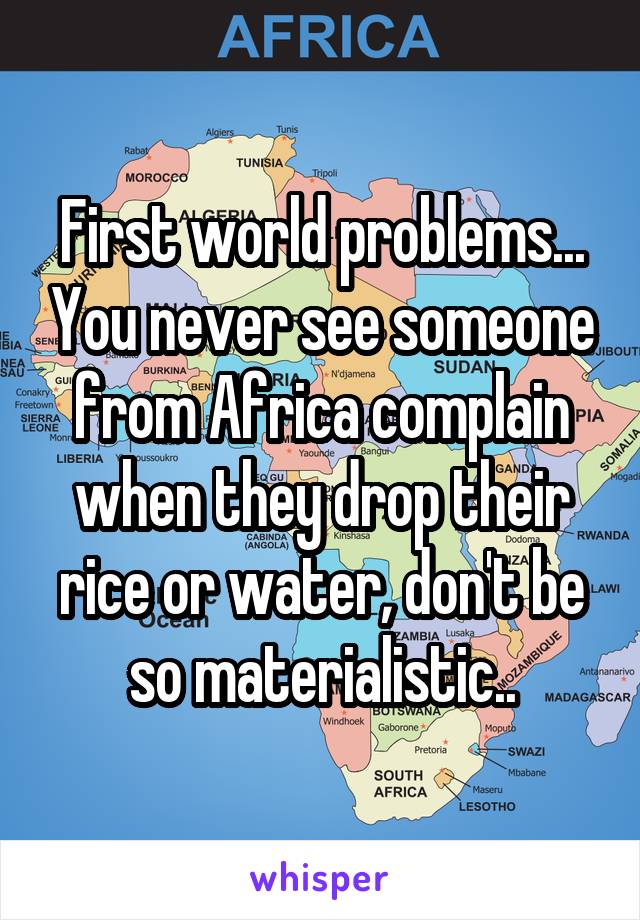 First world problems... You never see someone from Africa complain when they drop their rice or water, don't be so materialistic..