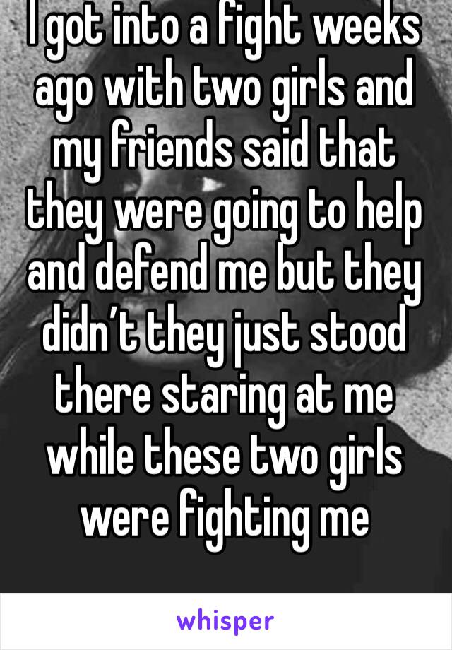 I got into a fight weeks ago with two girls and my friends said that they were going to help and defend me but they didn’t they just stood there staring at me while these two girls 
were fighting me 