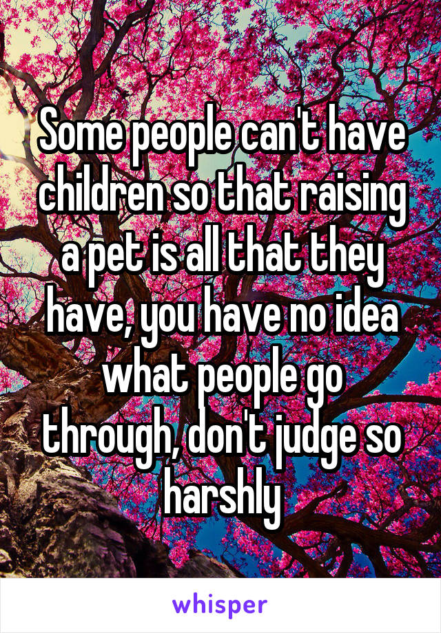 Some people can't have children so that raising a pet is all that they have, you have no idea what people go through, don't judge so harshly