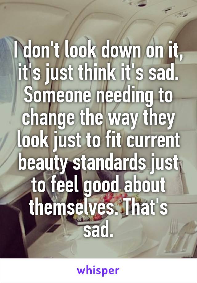 I don't look down on it, it's just think it's sad. Someone needing to change the way they look just to fit current beauty standards just to feel good about themselves. That's sad.