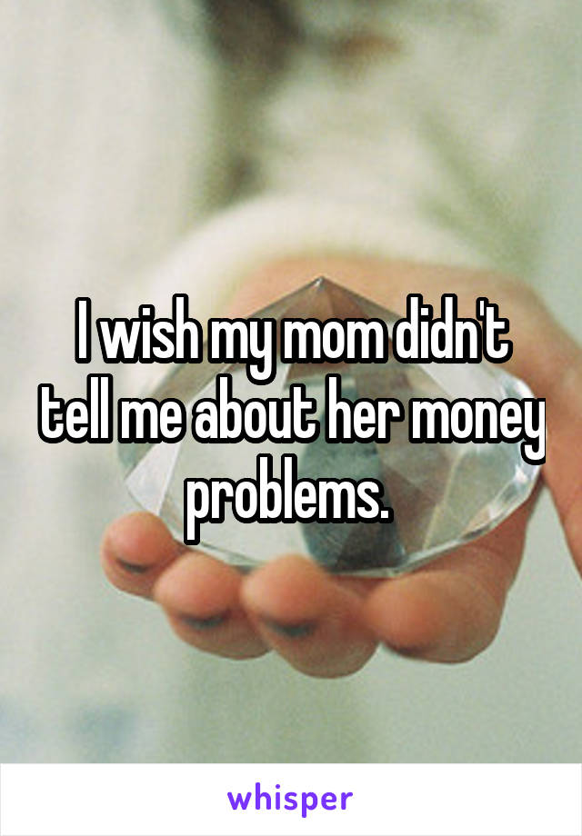 I wish my mom didn't tell me about her money problems. 