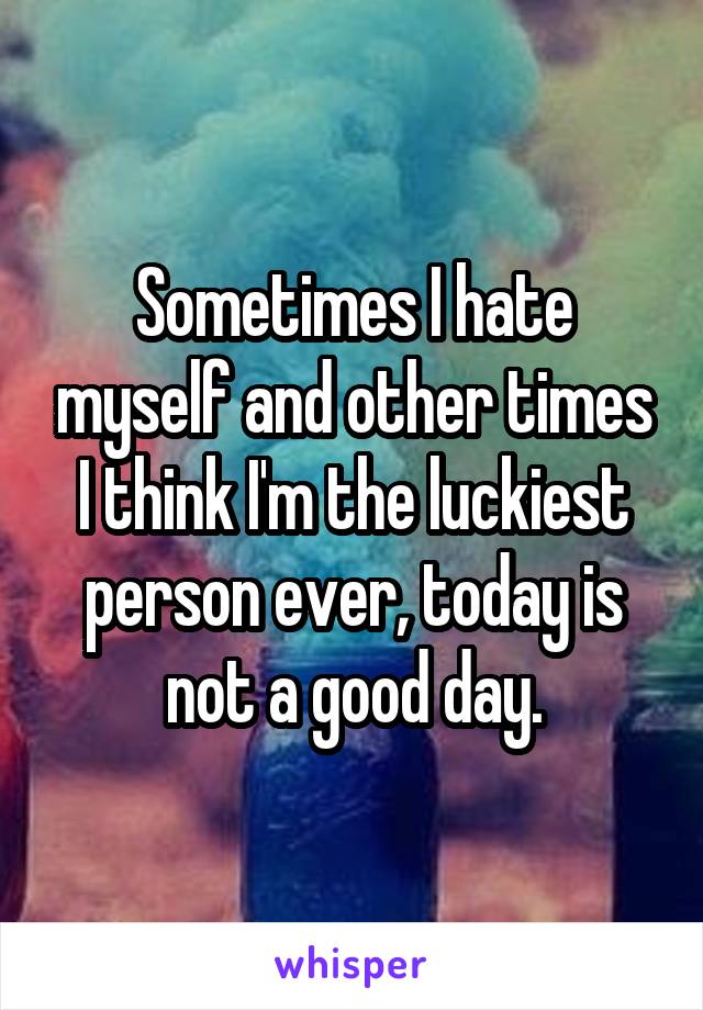 Sometimes I hate myself and other times I think I'm the luckiest person ever, today is not a good day.