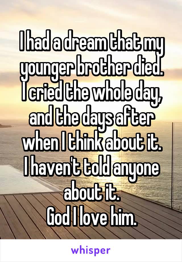 I had a dream that my younger brother died.
I cried the whole day, and the days after when I think about it.
I haven't told anyone about it.
God I love him.