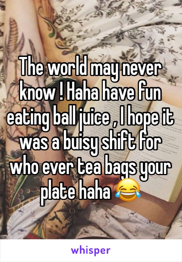 The world may never know ! Haha have fun eating ball juice , I hope it was a buisy shift for who ever tea bags your plate haha 😂 