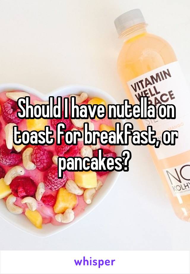 Should I have nutella on toast for breakfast, or pancakes? 