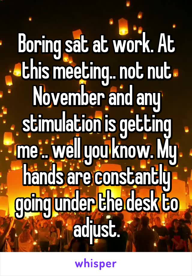 Boring sat at work. At this meeting.. not nut November and any stimulation is getting me .. well you know. My hands are constantly going under the desk to adjust.