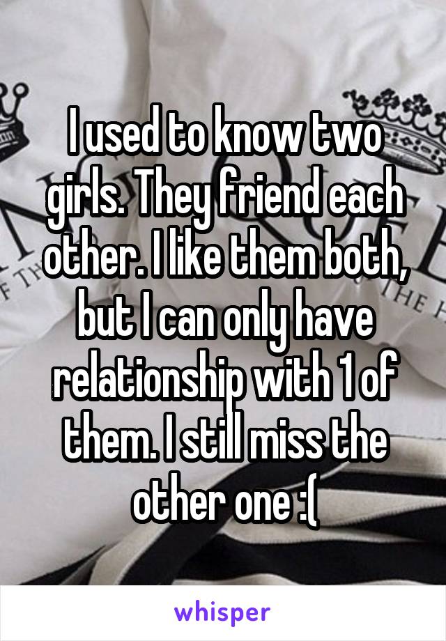 I used to know two girls. They friend each other. I like them both, but I can only have relationship with 1 of them. I still miss the other one :(