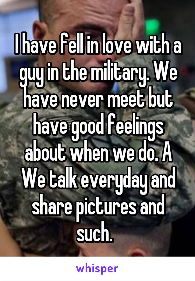 I have fell in love with a guy in the military. We have never meet but have good feelings about when we do. A
We talk everyday and share pictures and such.  