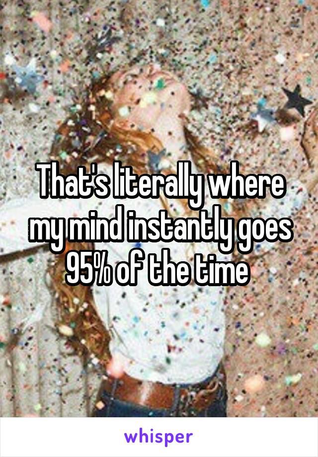 That's literally where my mind instantly goes 95% of the time 