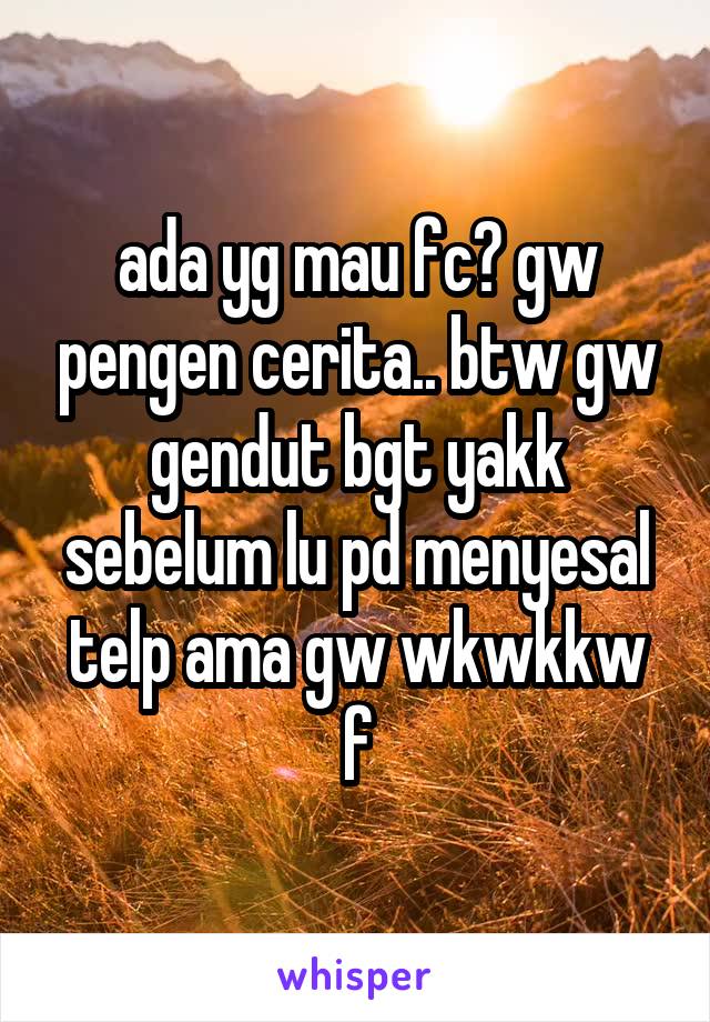 ada yg mau fc? gw pengen cerita.. btw gw gendut bgt yakk sebelum lu pd menyesal telp ama gw wkwkkw
f