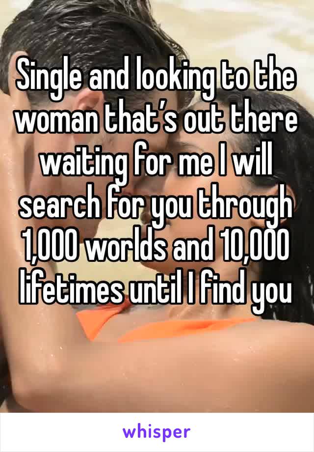 Single and looking to the woman that’s out there waiting for me I will search for you through 1,000 worlds and 10,000 lifetimes until I find you 