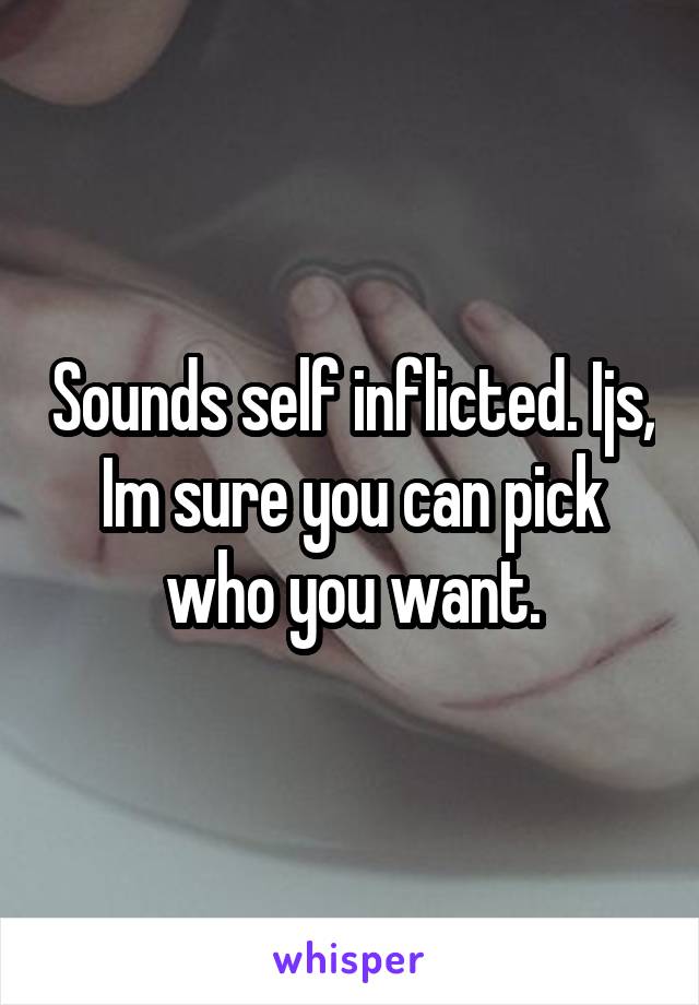 Sounds self inflicted. Ijs, Im sure you can pick who you want.