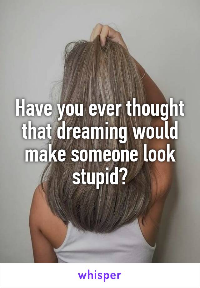 Have you ever thought that dreaming would make someone look stupid?