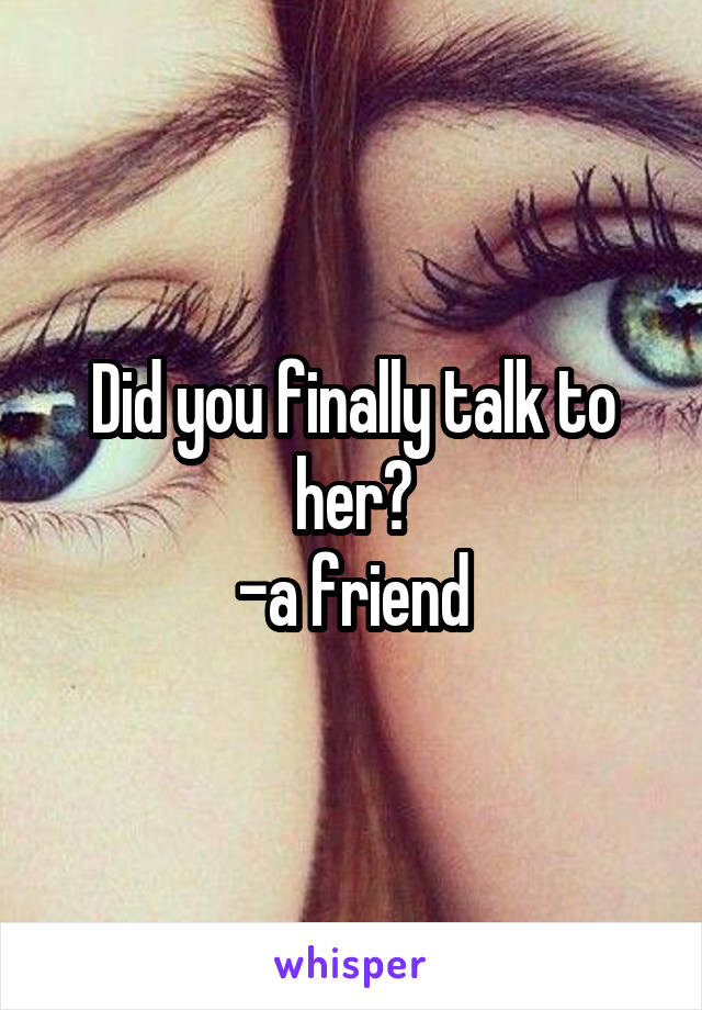 Did you finally talk to her?
-a friend