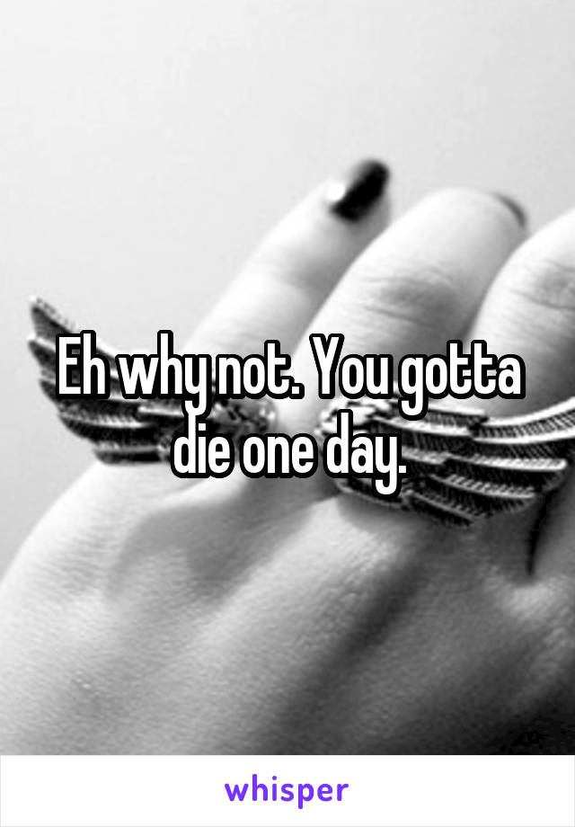 Eh why not. You gotta die one day.