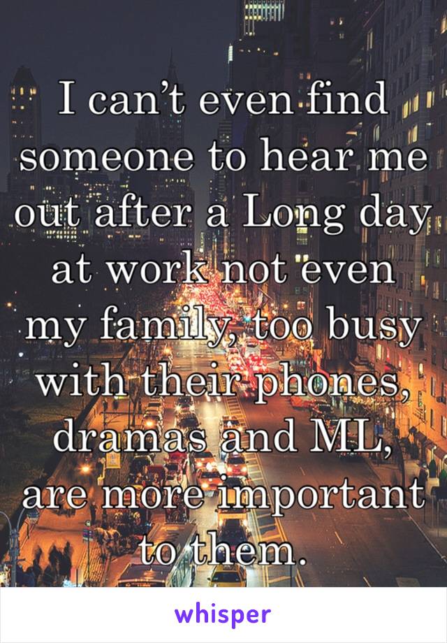 I can’t even find someone to hear me out after a Long day at work not even my family, too busy with their phones, dramas and ML, are more important to them. 