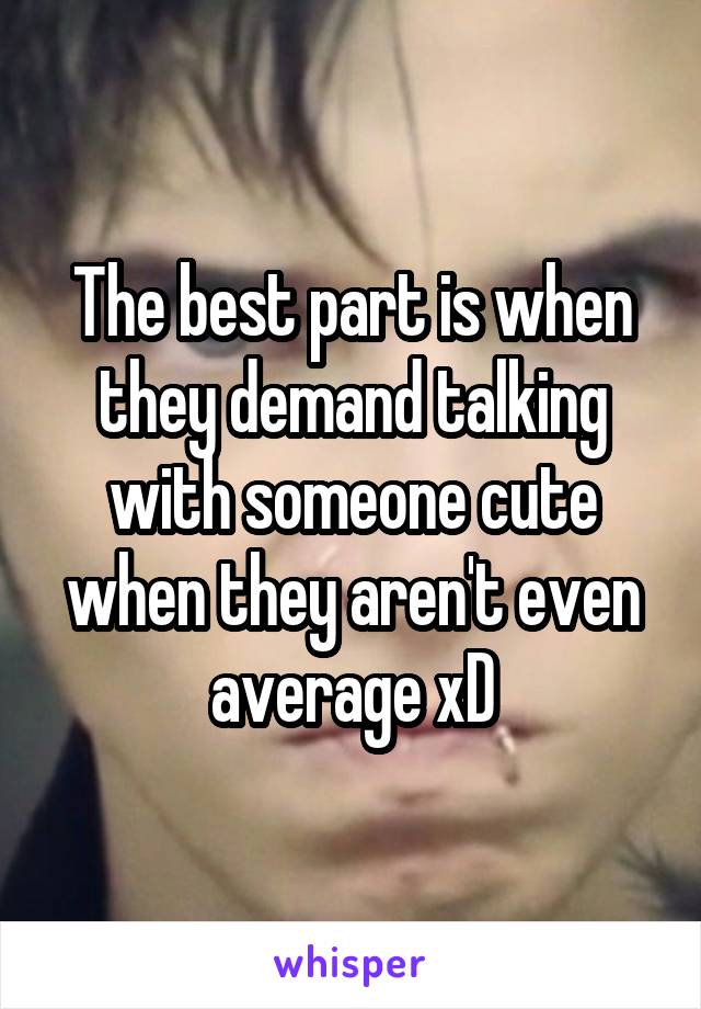 The best part is when they demand talking with someone cute when they aren't even average xD