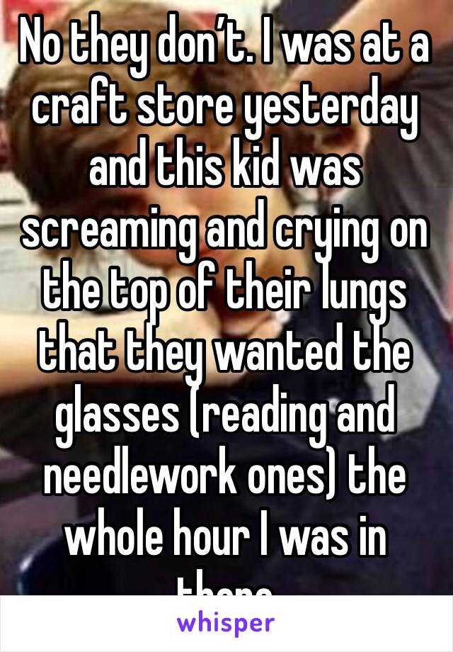 No they don’t. I was at a craft store yesterday and this kid was screaming and crying on the top of their lungs that they wanted the glasses (reading and needlework ones) the whole hour I was in there